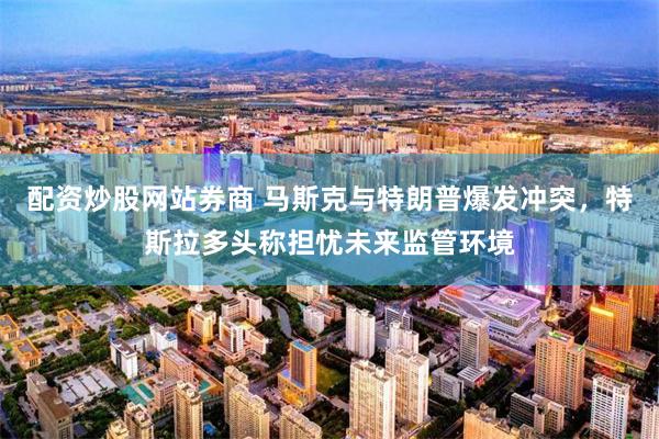配资炒股网站券商 马斯克与特朗普爆发冲突，特斯拉多头称担忧未