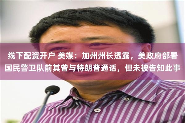 线下配资开户 美媒：加州州长透露，美政府部署国民警卫队前其曾