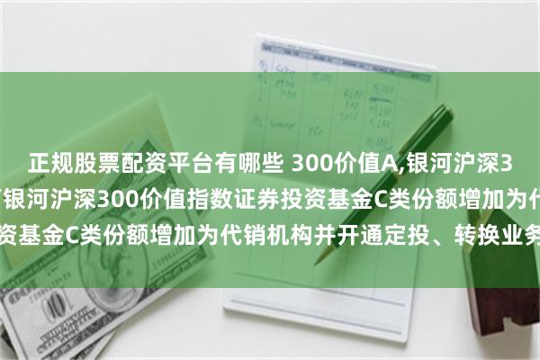 正规股票配资平台有哪些 300价值A,银河沪深300价值指数C: 关于旗下银河沪深300价值指数证券投资基金C类份额增加为代销机构并开通定投、转换业务的公告