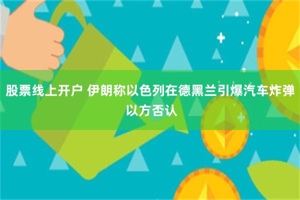股票线上开户 伊朗称以色列在德黑兰引爆汽车炸弹 以方否认