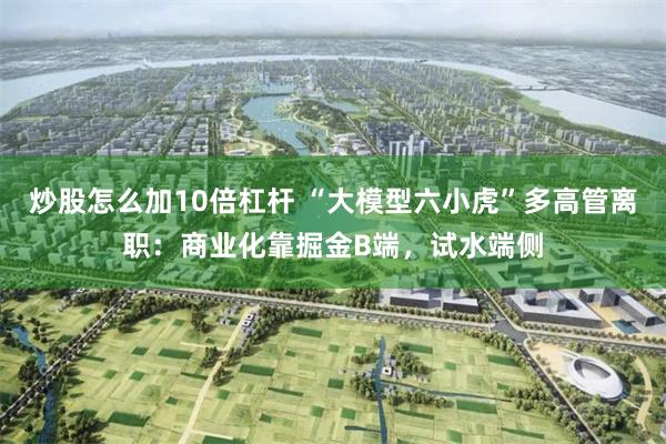 炒股怎么加10倍杠杆 “大模型六小虎”多高管离职：商业化靠掘