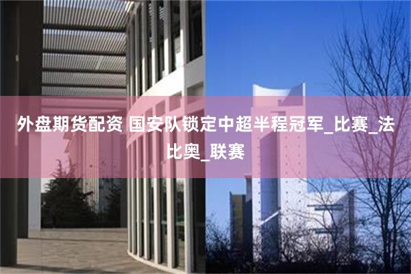 外盘期货配资 国安队锁定中超半程冠军_比赛_法比奥_联赛