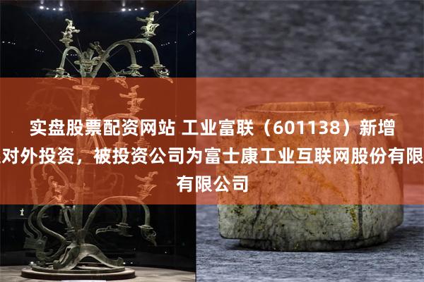 实盘股票配资网站 工业富联（601138）新增一起对外投资，