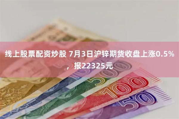 线上股票配资炒股 7月3日沪锌期货收盘上涨0.5%，报223