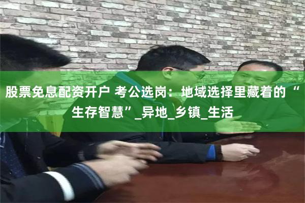 股票免息配资开户 考公选岗：地域选择里藏着的 “生存智慧”_